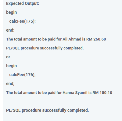 Expected Output:
begin
calcFee(175);
end;
The total amount to be paid for Ali Ahmad is RM 260.60
PL/SQL procedure successfully completed.
or
begin
calcFee(176);
end;
The total amount to be paid for Hanna Syamil is RM 150.10
PL/SQL procedure successfully completed.
