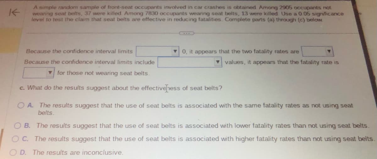 A simple random sample of front-seat occupants involved in car crashes is obtained Among 2905 occupants not
wearing seat belts, 37 were killed. Among 7830 occupants wearing seat belts, 13 were killed Use a 0.05 significance
level to test the claim that seat belts are effective in reducing fatalities. Complete parts (a) through (c) below.
Because the confidence interval limits
Because the confidence interval limits include
for those not wearing seat belts.
c. What do the results suggest about the effectiveness of seat belts?
0, it appears that the two fatality rates are
values, it appears that the fatality rate is
OA. The results suggest that the use of seat belts is associated with the same fatality rates as not using seat
belts.
B. The results suggest that the use of seat belts is associated with lower fatality rates than not using seat belts.
C. The results suggest that the use of seat belts is associated with higher fatality rates than not using seat belts.
OD. The results are inconclusive.