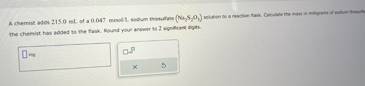 A chemist adds 215.0 mL of a 0.047 mmol/L sodium thiosulfate (Na₂S2O3) solution to a reaction flask. Calculate the mass in milligrams of sodium thiosulfa
the chemist has added to the flask. Round your answer to 2 significant digits.
mg
0
10
X
5