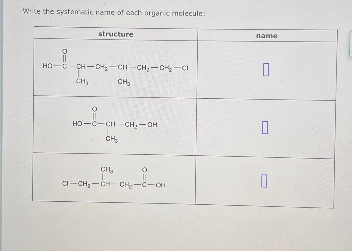 Write the systematic name of each organic molecule:
(10
HO—C—CH–CH2–CH–CH2–CH2−C
CH3
I
CH3
structure
||
HO—C—CH—CH,—OH
CH3
CH3
CI-CH₂-CH-CH₂-C-OH
name
0