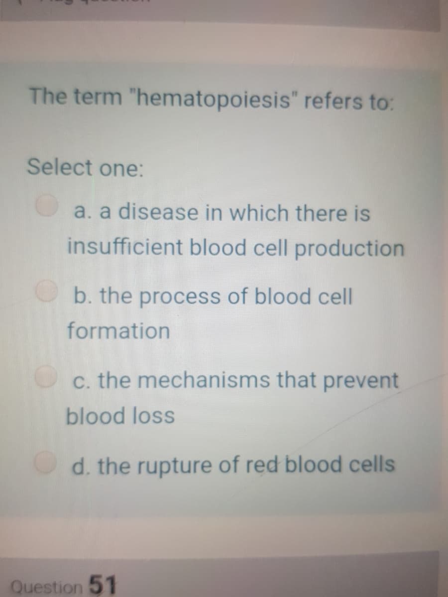 The term "hematopoiesis" refers to:
Select one:
a. a disease in which there is
insufficient blood cell production
b. the process of blood cell
formation
c. the mechanisms that prevent
blood loss
d. the rupture of red blood cells
Question 51
