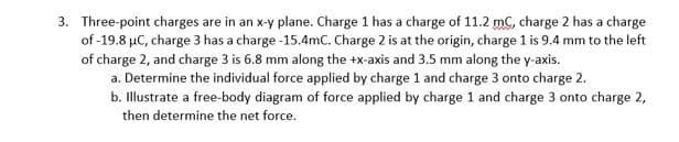 3. Three-point charges are in an x-y plane. Charge 1 has a charge of 11.2 mC, charge 2 has a charge
of -19.8 µC, charge 3 has a charge -15.4mC. Charge 2 is at the origin, charge 1 is 9.4 mm to the left
of charge 2, and charge 3 is 6.8 mm along the +x-axis and 3.5 mm along the y-axis.
a. Determine the individual force applied by charge 1 and charge 3 onto charge 2.
b. Illustrate a free-body diagram of force applied by charge 1 and charge 3 onto charge 2,
then determine the net force.
