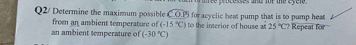 processes
cycle.
Q2/ Determine the maximum possible C.O.P for acyclic heat pump that is to pump heat
from an ambient temperature of (-15 °C) to the interior of house at 25 °C? Repeat for
an ambient temperature of (-30 °C)