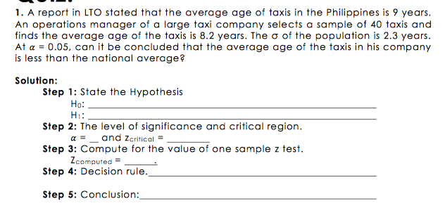 1. A report in LTO stated that the average age of taxis in the Philippines is 9 years.
An operations manager of a large taxi company selects a sample of 40 taxis and
finds the average age of the taxis is 8.2 years. The o of the population is 2.3 years.
At a = 0.05, can it be concluded that the average age of the taxis in his company
is less than the national average?
Solution:
Step 1: State the Hypothesis
Ho:
H:
Step 2: The level of significance and critical region.
a =_ and zZcritical =
Step 3: Compute for the value of one sample z test.
Zcomputed =
Step 4: Decision rule.
Step 5: Conclusion:
