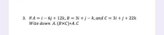 3. If A = i – 6j + 12k, B = 3i + j-k, and C = 3i + j+ 22k
Wite down A. (BxC)+A.C
%3D
