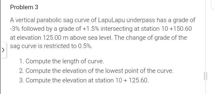 Problem 3
A vertical parabolic sag curve of LapuLapu underpass has a grade of
-3% followed by a grade of +1.5% intersecting at station 10 +150.60
at elevation 125.00 m above sea level. The change of grade of the
sag curve is restricted to 0.5%.
1. Compute the length of curve.
2. Compute the elevation of the lowest point of the curve.
3. Compute the elevation at station 10 + 125.60.
