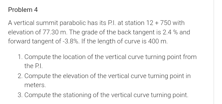 Problem 4
A vertical summit parabolic has its P.I. at station 12 + 750 with
elevation of 77.30 m. The grade of the back tangent is 2.4 % and
forward tangent of -3.8%. If the length of curve is 400 m.
1. Compute the location of the vertical curve turning point from
the P.I.
2. Compute the elevation of the vertical curve turning point in
meters.
3. Compute the stationing of the vertical curve turning point.
