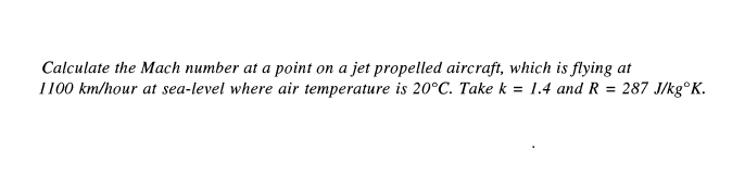 Calculate the Mach number at a point on a jet propelled aircraft, which is flying at
1100 km/hour at sea-level where air temperature is 20°C. Take k = 1.4 and R = 287 J/kg°K.
