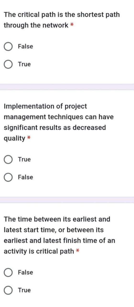The critical path is the shortest path
through the network *
False
O True
Implementation of project
management techniques can have
significant results as decreased
quality *
O True
O False
The time between its earliest and
latest start time, or between its
earliest and latest finish time of an
activity is critical path *
False
O True
