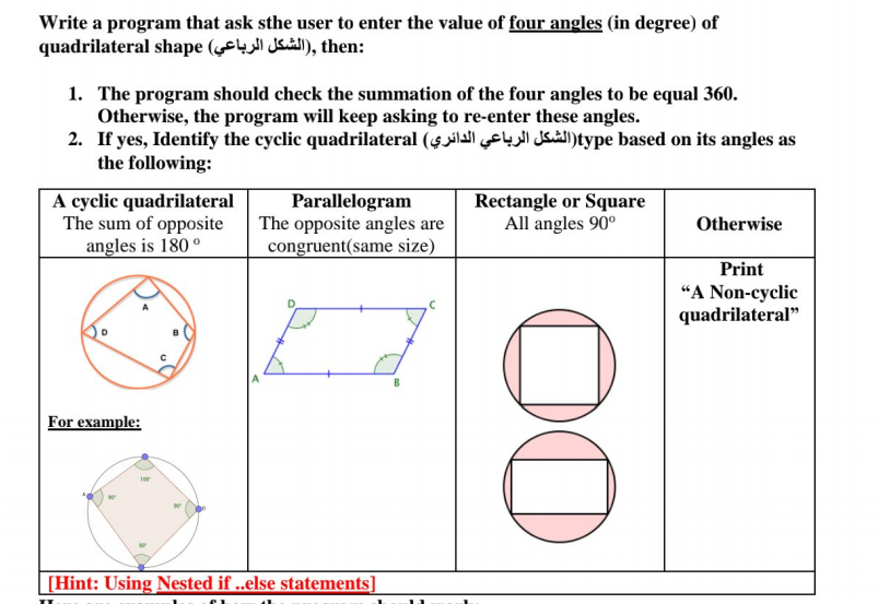 Write a program that ask sthe user to enter the value of four angles (in degree) of
quadrilateral shape ( I), then:
1. The program should check the summation of the four angles to be equal 360.
Otherwise, the program will keep asking to re-enter these angles.
2. If yes, Identify the cyclic quadrilateral (4 l Ssual)type based on its angles as
the following:
A cyclic quadrilateral
The sum of opposite
angles is 180 °
Parallelogram
The opposite angles are
congruent(same size)
Rectangle or Square
All angles 90°
Otherwise
Print
“A Non-cyclic
quadrilateral"
B
For example:
[Hint: Using Nested if ..else statements]
00
