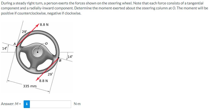 During a steady right turn, a person exerts the forces shown on the steering wheel. Note that each force consists of a tangential
component and a radially-inward component. Determine the moment exerted about the steering column at O. The moment will be
positive if counterclockwise, negative if clockwise.
14°
Answer: M =
29
335 mm
8.8 N
29°
8.8 N
B
14°
N.m