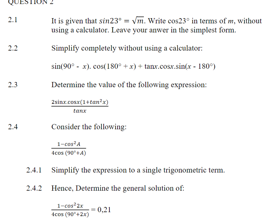 QUI
2.1
2.2
2.3
2.4
2.4.1
It is given that sin23° = √m. Write cos23° in terms of m, without
using a calculator. Leave your anwer in the simplest form.
Simplify completely without using a calculator:
sin(90° - x). cos(180° +x)+tanx.cosx.sin(x - 180°)
Determine the value of the following expression:
2sinx.cosx(1+tan2x)
tanx
Consider the following:
1-cos² A
4cos (90°+A)
Simplify the expression to a single trigonometric term.
2.4.2 Hence, Determine the general solution of:
1-cos²2x
4cos (90°+2x)
= 0,21