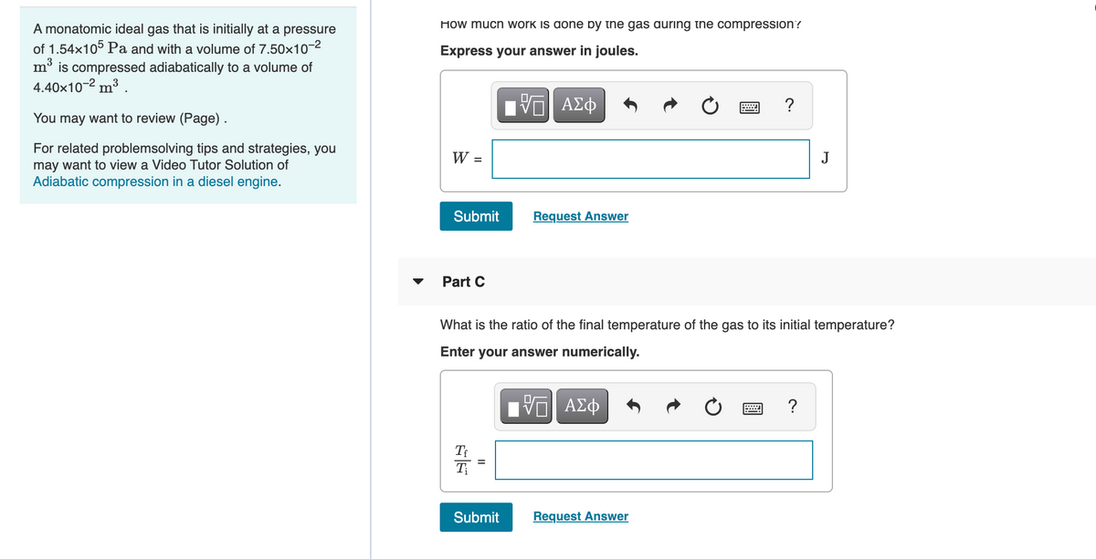 How much work is done by the gas auring the compression?
A monatomic ideal gas that is initially at a pressure
of 1.54x105 Pa and with a volume of 7.50x10-2
mở is compressed adiabatically to a volume of
4.40x10-2 m³ .
Express your answer in joules.
Hν ΑΣφ
?
You may want to review (Page).
For related problemsolving tips and strategies, you
W =
J
may want to view a Video Tutor Solution of
Adiabatic compression in a diesel engine.
Submit
Request Answer
Part C
What is the ratio of the final temperature of the gas to its initial temperature?
Enter
your answer numerically.
ΑΣφ
?
T
Submit
Request Answer
II
