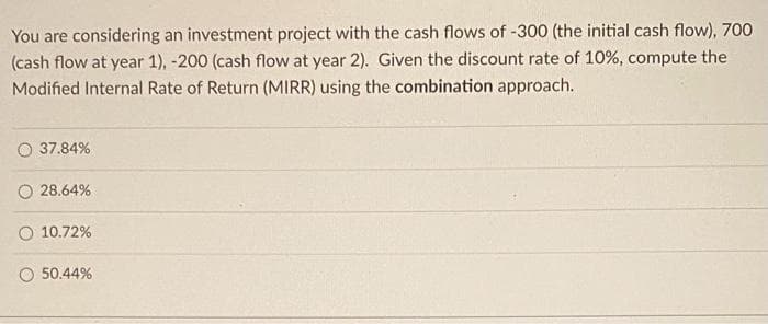 You are considering an investment project with the cash flows of -300 (the initial cash flow), 700
(cash flow at year 1), -200 (cash flow at year 2). Given the discount rate of 10%, compute the
Modified Internal Rate of Return (MIRR) using the combination approach.
37.84%
28.64%
O 10.72%
50.44%