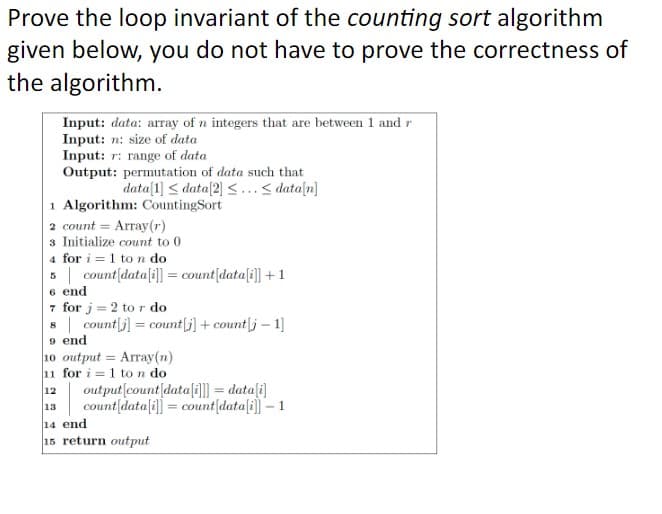Prove the loop invariant of the counting sort algorithm
given below, you do not have to prove the correctness of
the algorithm.
Input: data: array of n integers that are between 1 and r
Input: n: size of data
Input: r: range of data
Output: permutation of data such that
data[1] ≤ data[2] ≤... <data[n]
1 Algorithm: Counting Sort
2 count = Array (r)
3 Initialize count to 0
4 for i=1 to n do
5
6 end
count[data[i]] = count[data[i]] + 1
7 for j = 2 to r do
8
12
13
count[j] = count[j] + count j - 1]
9 end
10 output= Array(n)
11 for i=1 to n do
output [count data[i]]] = data[i]
count [data[i]]= count[data[i]] - 1
14 end
15 return output