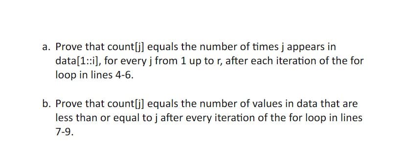 a. Prove that count[j] equals the number of times j appears in
data[1::i], for every j from 1 up to r, after each iteration of the for
loop in lines 4-6.
b. Prove that count[j] equals the number of values in data that are
less than or equal to j after every iteration of the for loop in lines
7-9.