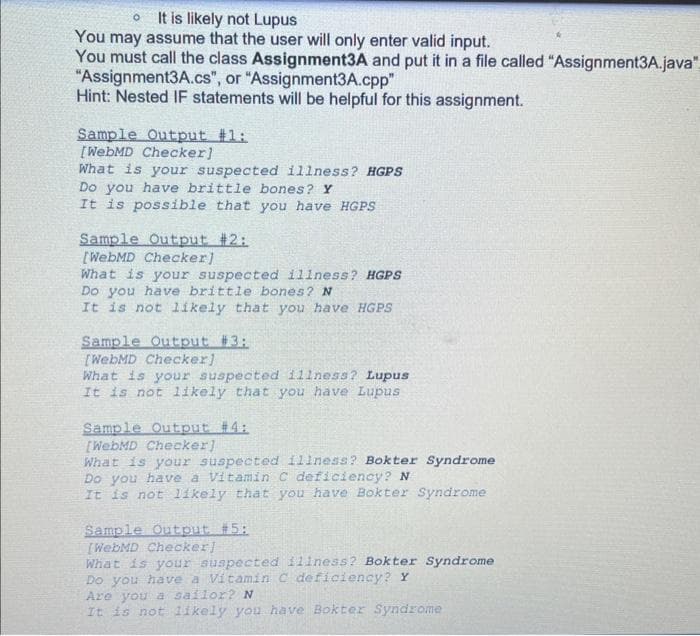 O It is likely not Lupus
You may assume that the user will only enter valid input.
You must call the class Assignment3A and put it in a file called "Assignment3A.java".
"Assignment3A.cs", or "Assignment3A.cpp"
Hint: Nested IF statements will be helpful for this assignment.
Sample Output #1:
[WebMD Checker]
What is your suspected illness? HGPS
Do you have brittle bones? Y
It is possible that you have HGPS
Sample Output #2:
[WebMD Checker]
What is your suspected illness? HGPS
Do you have brittle bones? N
It is not likely that you have HGPS
Sample Output #3:
[WebMD Checker]
What is your suspected illness? Lupus
It is not likely that you have Lupus
Sample Output #4:
[WebMD Checker]
What is your suspected illness? Bokter Syndrome
Do you have a Vitamin C deficiency? N
It is not likely that you have Bokter Syndrome
Sample Output #5:
[WebMD Checker]
What is your suspected illness? Bokter Syndrome
Do you have a Vitamin C deficiency? Y
Are you a sailor? N
It is not likely you have Bokter Syndrome