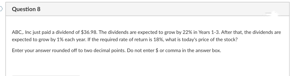 >
Question 8
ABC,. Inc just paid a dividend of $36.98. The dividends are expected to grow by 22% in Years 1-3. After that, the dividends are
expected to grow by 1% each year. If the required rate of return is 18%, what is today's price of the stock?
Enter your answer rounded off to two decimal points. Do not enter $ or comma in the answer box.