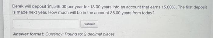 Derek will deposit $1,546.00 per year for 18.00 years into an account that earns 15.00%, The first deposit
is made next year. How much will be in the account 36.00 years from today?
Submit
Answer format: Currency: Round to: 2 decimal places.