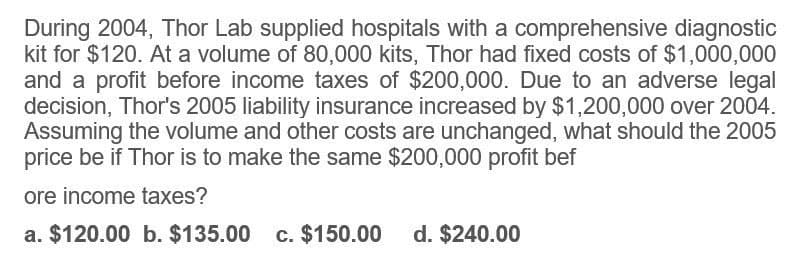 During 2004, Thor Lab supplied hospitals with a comprehensive diagnostic
kit for $120. At a volume of 80,000 kits, Thor had fixed costs of $1,000,000
and a profit before income taxes of $200,000. Due to an adverse legal
decision, Thor's 2005 liability insurance increased by $1,200,000 over 2004.
Assuming the volume and other costs are unchanged, what should the 2005
price be if Thor is to make the same $200,000 profit bef
ore income taxes?
a. $120.00 b. $135.00 c. $150.00 d. $240.00