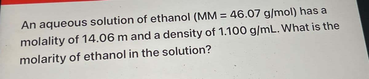 An aqueous solution of ethanol (MM = 46.07 g/mol) has a
molality of 14.06 m and a density of 1.100 g/mL. What is the
molarity of ethanol in the solution?