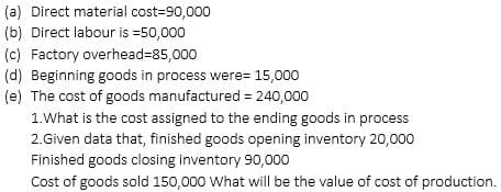 (a) Direct material cost=90,000
(b) Direct labour is =50,000
(c) Factory overhead=85,000
(d) Beginning goods in process were 15,000
(e) The cost of goods manufactured = 240,000
1. What is the cost assigned to the ending goods in process
2.Given data that, finished goods opening inventory 20,000
Finished goods closing inventory 90,000
Cost of goods sold 150,000 What will be the value of cost of production.