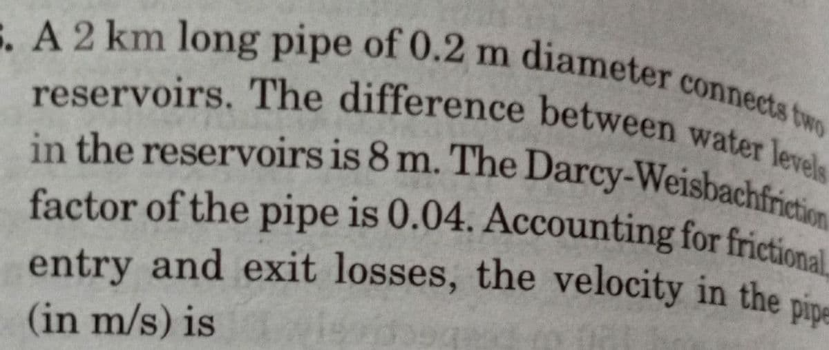 5. A 2 km long pipe of 0.2 m diameter connects two
reservoirs. The difference between water levels
in the reservoirs is 8 m. The Darcy-Weisbachfriction
factor of the pipe is 0.04. Accounting for frictional
entry and exit losses, the velocity in the pipe
(in m/s) is