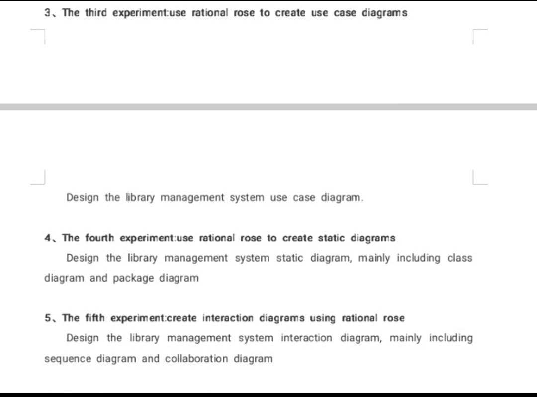 3. The third experiment:use rational rose to create use case diagrams
Design the library management system use case diagram.
4. The fourth experiment:use rational rose to create static diagrams
Design the library management system static diagram, mainly including class
diagram and package diagram
5. The fifth experiment:create interaction diagrams using rational rose
Design the library management system interaction diagram, mainly including
sequence diagram and collaboration diagram