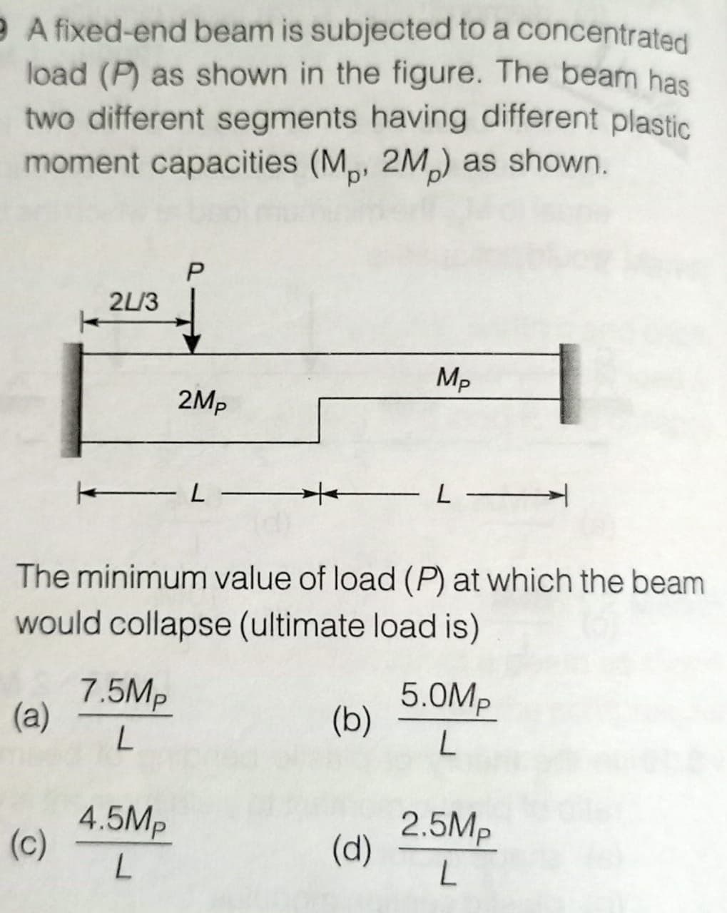 e A fixed-end beam is subjected to a concentrated
load (P) as shown in the figure. The beam has
two different segments having different plastic
moment capacities (M., 2M) as shown.
P
2L/3
Mp
← L
- -
The minimum value of load (P) at which the beam
would collapse (ultimate load is)
7.5Mp
(a)
(b)
5.0Mp
L
L
2.5Mp
(c)
4.5Mp
L
(d)
L
2Mp
*