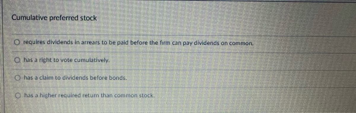 Cumulative preferred stock
Orequires dividends in arrears to be paid before the firm can pay dividends on common.
O has a right to vote cumulatively,
has a claim to dividends before bonds.
has a higher required return than common stock.