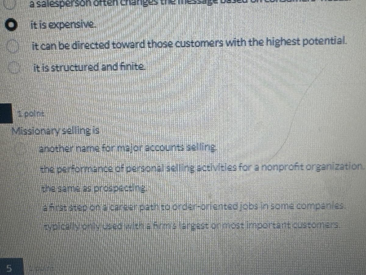 a salesperson often chang
● it is expensive.
it can be directed toward those customers with the highest potential.
it is structured and finite
5
point
Missionary selling is
another name for major accounts selling
the performance of personal selling activities for a nonprofit organization.
the same as prospecting
a first step on a career path to order-oriented jobs in some companies.
cypically only used with a firm's largest or most important customers.