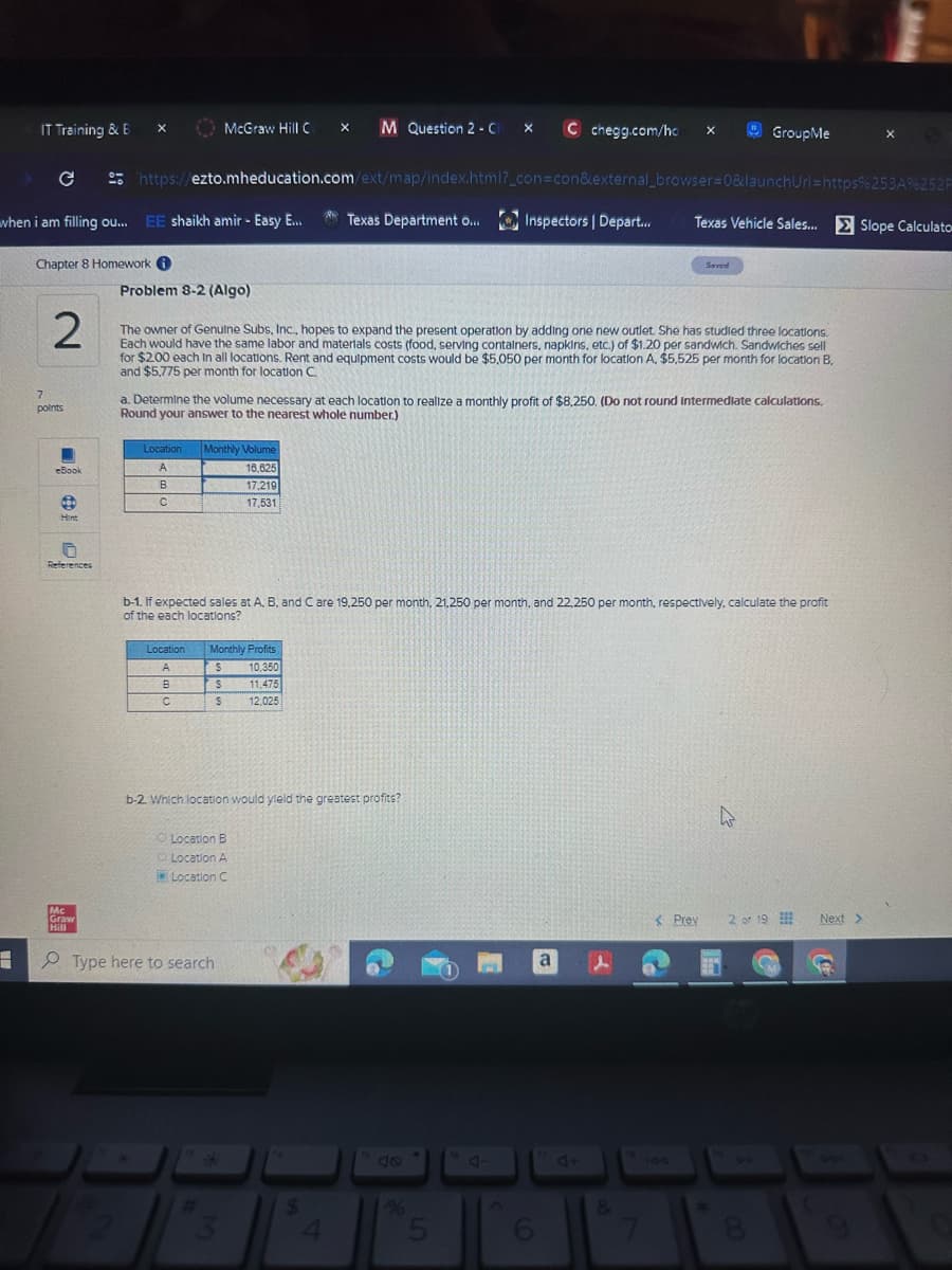 IT Training & B
McGraw Hill C
M Question 2-C
x C chegg.com/ho
x
GroupMe
https://ezto.mheducation.com/ext/map/index.html?_con=con&external_browser=0&launchUrl=https%253A%252F
when i am filling ou... EE shaikh amir - Easy E...
Texas Department o...
Inspectors | Depart...
Texas Vehicle Sales... Slope Calculato
Chapter 8 Homework
Saved
Problem 8-2 (Algo)
2
7
points
The owner of Genuine Subs, Inc., hopes to expand the present operation by adding one new outlet. She has studied three locations.
Each would have the same labor and materials costs (food, serving containers, napkins, etc.) of $1.20 per sandwich. Sandwiches sell
for $2.00 each In all locations. Rent and equipment costs would be $5,050 per month for location A, $5,525 per month for location B.
and $5,775 per month for location C.
a. Determine the volume necessary at each location to realize a monthly profit of $8,250. (Do not round Intermediate calculations.
Round your answer to the nearest whole number.)
Location
Monthly Volume
eBook
A
16,625
B
17,219
C
17,531
Hint
References
b-1. If expected sales at A, B, and C are 19,250 per month, 21,250 per month, and 22,250 per month, respectively, calculate the profit
of the each locations?
Mc
Graw
Hill
Location
Monthly Profits
A
$
10,350
B
$
11,475
C
$
12,025
b-2 which location would yield the greatest profits?
Location B
Location A
Location C
Type here to search
*
40
a
%
4
5
6
र
< Prev 2 of 19
4+
144
&
Next >