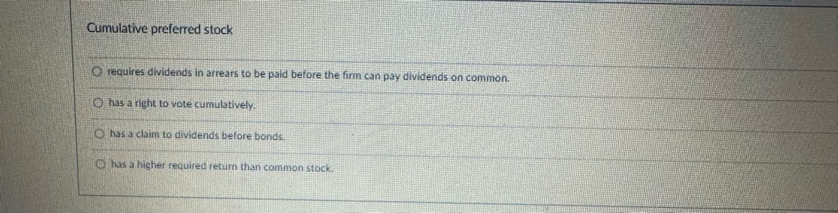 Cumulative preferred stock
O requires dividends in arrears to be paid before the firm can pay dividends on common.
O has a right to vote cumulatively.
O has a claim to dividends before bonds.
Ohas a higher required return than common stock.