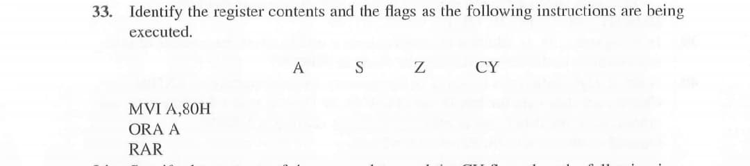 33. Identify the register contents and the flags as the following instructions are being
executed.
A
S
Z
CY
MVI A,80H
ORA A
RAR
