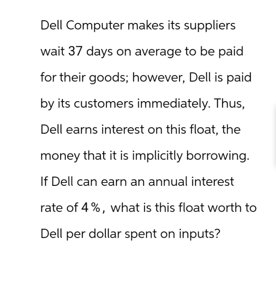 Dell Computer makes its suppliers
wait 37 days on average to be paid
for their goods; however, Dell is paid
by its customers immediately. Thus,
Dell earns interest on this float, the
money that it is implicitly borrowing.
If Dell can earn an annual interest
rate of 4%, what is this float worth to
Dell per dollar spent on inputs?