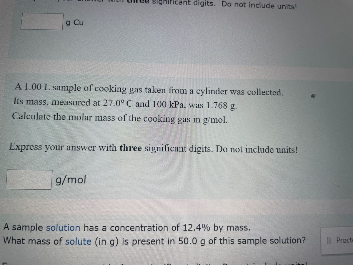 g Cu
ghificant digits. Do not include units!
A 1.00 L sample of cooking gas taken from a cylinder was collected.
Its mass, measured at 27.0° C and 100 kPa, was 1.768 g.
Calculate the molar mass of the cooking gas in g/mol.
Express your answer with three significant digits. Do not include units!
g/mol
A sample solution has a concentration of 12.4% by mass.
What mass of solute (in g) is present in 50.0 g of this sample solution?
DEIRA
II Procte
