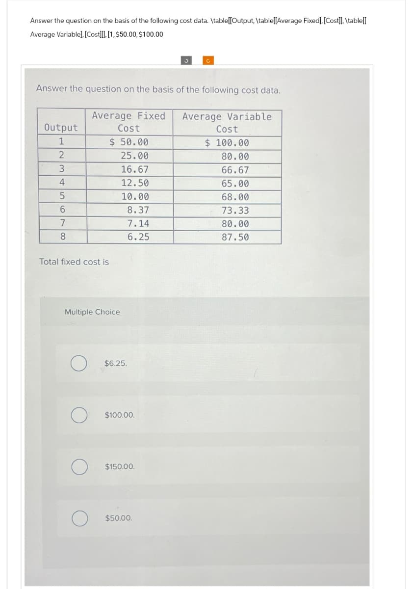Answer the question on the basis of the following cost data. \table[[Output, \table[[Average Fixed], [Cost]], \table[[
Average Variable], [Cost]]], [1, $50.00, $100.00
Answer the question on the basis of the following cost data.
Output
Average Fixed
Cost
Average Variable
Cost
1
$ 50.00
$ 100.00
2
25.00
80.00
3
16.67
66.67
4
12.50
65.00
5
10.00
68.00
6
8.37
73.33
7
7.14
80.00
8
6.25
87.50
Total fixed cost is
Multiple Choice
О
$6.25.
$100.00.
$150.00.
О
$50.00.