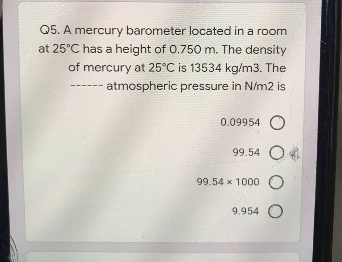 Q5. A mercury barometer located in a room
at 25°C has a height of 0.750 m. The density
of mercury at 25°C is 13534 kg/m3. The
atmospheric pressure in N/m2 is
0.09954 O
99.54 O
99.54 x 1000 O
9.954 O
