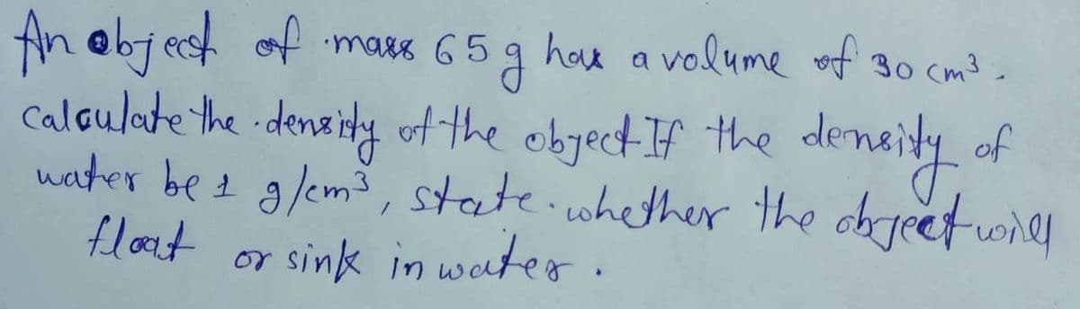 ebj ach
calaulate the deneidy of the obyect If the deneity of
nater bet g/emš, steate.cwhether the objeetonly
flot or sink in water.
An objest of g
mass 65
hoe a volume vf 30 cm3
