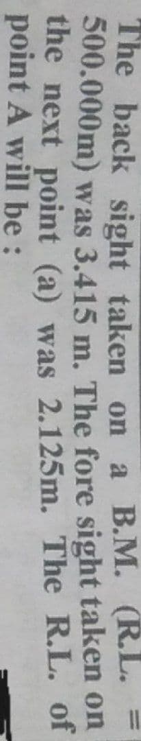 The back sight taken on a B.M. (R.L. =
500.000m) was 3.415 m. The fore sight taken on
the next point (a) was 2.125m. The R.L. of
point A will be :
