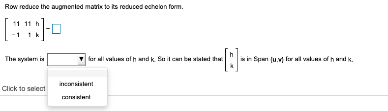 Row reduce the augmented matrix to its reduced echelon form.
11 11 h
- 1
1 k
The system is
for all values of h and k. So it can be stated that
is in Span {u,v} for all values of h and k.
inconsistent
Click to select
consistent
