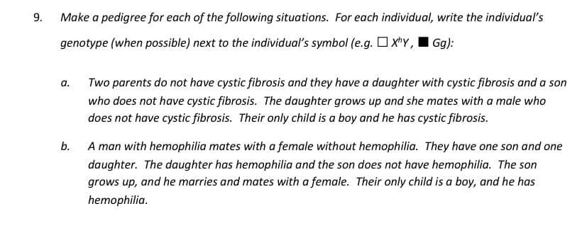 9.
Make a pedigree for each of the following situations. For each individual, write the individual's
genotype (when possible) next to the individual's symbol (e.g. O xty, I Gg):
a.
Two parents do not have cystic fibrosis and they have a daughter with cystic fibrosis and a son
who does not have cystic fibrosis. The daughter grows up and she mates with a male who
does not have cystic fibrosis. Their only child is a boy and he has cystic fibrosis.
b.
A man with hemophilia mates with a female without hemophilia. They have one son and one
daughter. The daughter has hemophilia and the son does not have hemophilia. The son
grows up, and he marries and mates with a female. Their only child is a boy, and he has
hemophilia.
