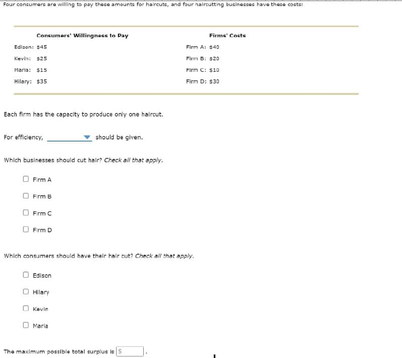 Four consumers are willing to pay these amounts for haircuts, and four haircutting businesses have these costs:
Consumers' Willingness to Pay
Firms' Costs
Edison: $45
Firm A: $40
Kevin: $25
Firm B: $20
Maria: $15
Hilary: $35
Firm C: $10
Firm D: $30
Each firm has the capacity to produce only one haircut.
For efficiency,
should be given.
Which businesses should cut hair? Check all that apply.
Firm A
Firm B
Firm C
Firm D
Which consumers should have their hair cut? Check all that apply.
Edison
Hilary
Kevin
Maria
The maximum possible total surplus is $