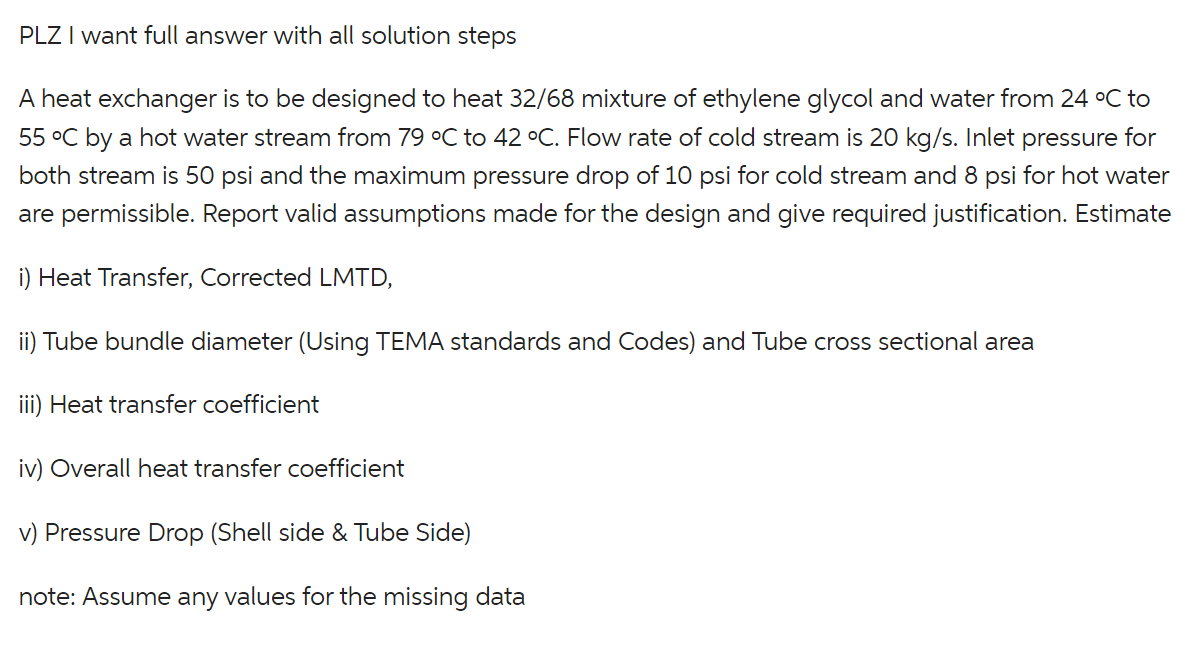 PLZ I want full answer with all solution steps
A heat exchanger is to be designed to heat 32/68 mixture of ethylene glycol and water from 24 °C to
55 °C by a hot water stream from 79 °C to 42 °C. Flow rate of cold stream is 20 kg/s. Inlet pressure for
both stream is 50 psi and the maximum pressure drop of 10 psi for cold stream and 8 psi for hot water
are permissible. Report valid assumptions made for the design and give required justification. Estimate
i) Heat Transfer, Corrected LMTD,
ii) Tube bundle diameter (Using TEMA standards and Codes) and Tube cross sectional area
iii) Heat transfer coefficient
iv) Overall heat transfer coefficient
v) Pressure Drop (Shell side & Tube Side)
note: Assume any values for the missing data