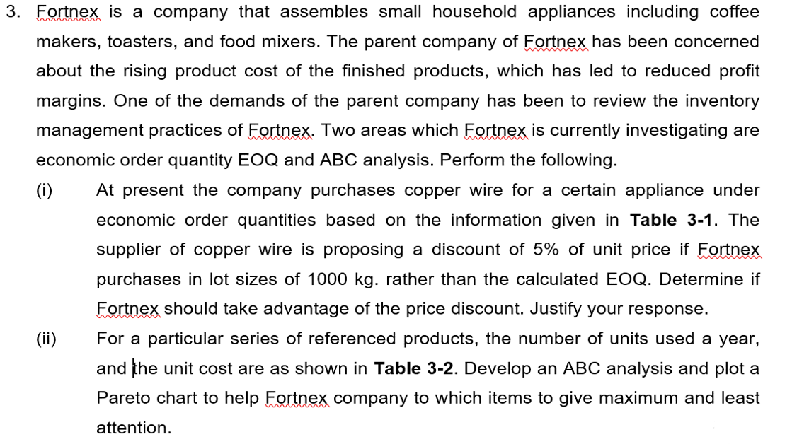 3. Fortnex is a company that assembles small household appliances including coffee
makers, toasters, and food mixers. The parent company of Fortnex has been concerned
about the rising product cost of the finished products, which has led to reduced profit
margins. One of the demands of the parent company has been to review the inventory
management practices of Fortnex. Two areas which Fortnex is currently investigating are
economic order quantity EOQ and ABC analysis. Perform the following.
(i)
At present the company purchases copper wire for a certain appliance under
economic order quantities based on the information given in Table 3-1. The
supplier of copper wire is proposing a discount of 5% of unit price if Fortnex
purchases in lot sizes of 1000 kg. rather than the calculated EOQ. Determine if
Fortnex should take advantage of the price discount. Justify your response.
For a particular series of referenced products, the number of units used a year,
and the unit cost are as shown in Table 3-2. Develop an ABC analysis and plot a
Pareto chart to help Fortnex company to which items to give maximum and least
attention.
(ii)