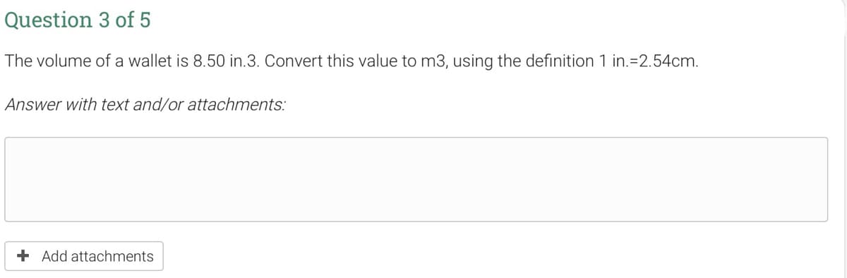 Question 3 of 5
The volume of a wallet is 8.50 in.3. Convert this value to m3, using the definition 1 in.=2.54cm.
Answer with text and/or attachments:
+ Add attachments