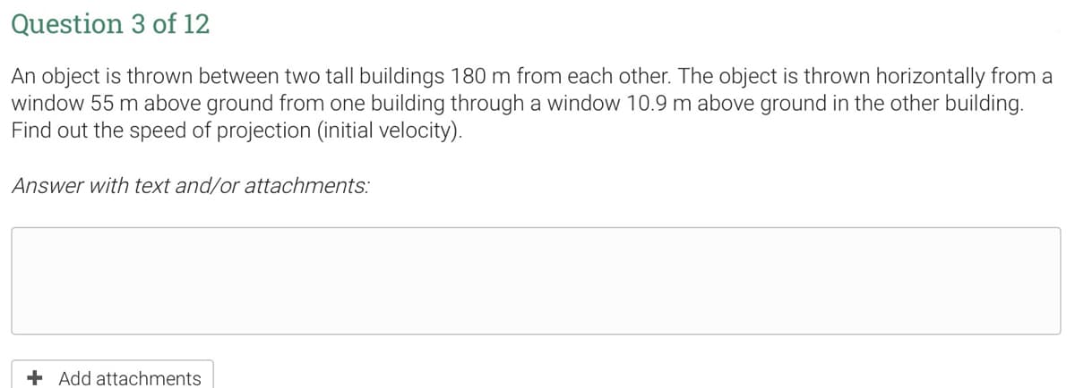 Question 3 of 12
An object is thrown between two tall buildings 180 m from each other. The object is thrown horizontally from a
window 55 m above ground from one building through a window 10.9 m above ground in the other building.
Find out the speed of projection (initial velocity).
Answer with text and/or attachments:
+ Add attachments