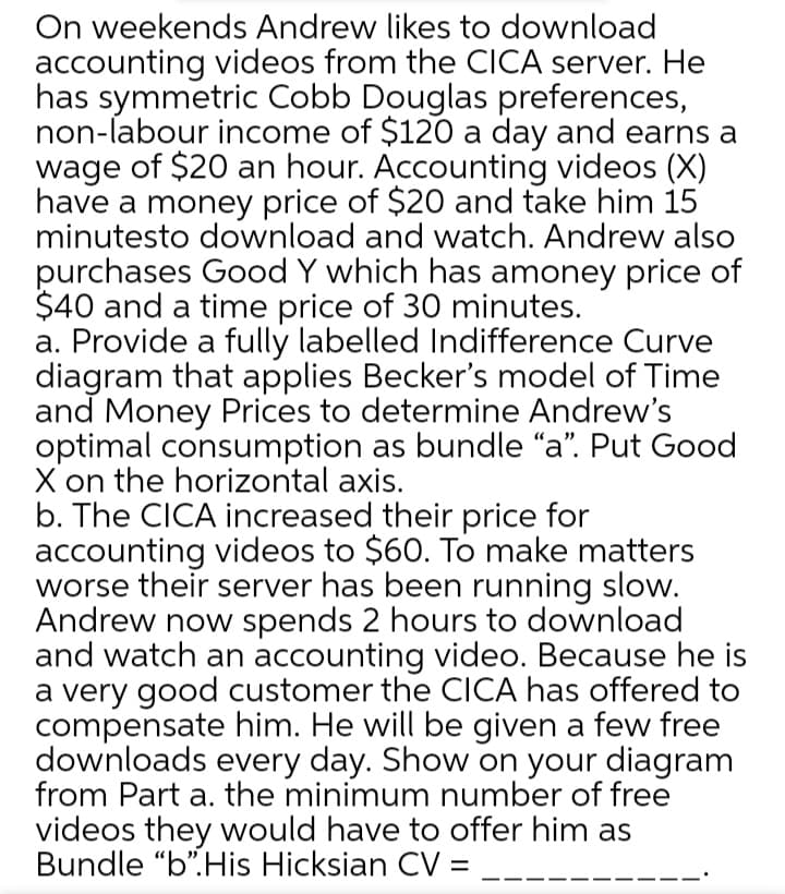 On weekends Andrew likes to download
accounting videos from the CICA server. He
has symmetric Cobb Douglas preferences,
non-labour income of $120 a day and earns a
wage of $20 an hour. Accounting videos (X)
have a money price of $20 and take him 15
minutesto download and watch. Andrew also
purchases Good Y which has amoney price of
$40 and a time price of 30 minutes.
a. Provide a fully labelled Indifference Curve
diagram that applies Becker's model of Time
and Money Prices to determine Andrew's
optimal consumption as bundle "a". Put Good
X on the horizontal axis.
b. The CICA increased their price for
accounting videos to $60. To make matters
worse their server has been running slow.
Andrew now spends 2 hours to download
and watch an accounting video. Because he is
a very good customer the CICA has offered to
compensate him. He will be given a few free
downloads every day. Show on your diagram
from Part a. the minimum number of free
videos they would have to offer him as
Bundle “b".His Hicksian CV = __
