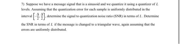 7) Suppose we have a message signal that is a sinusoid and we quantize it using a quantizer of L
levels. Assuming that the quantization error for each sample is uniformly distributed in the
interval , determine the signal to quantization noise ratio (SNR) in terms of L. Determine
the SNR in terms of L if the message is changed to a triangular wave, again assuming that the
errors are uniformly distributed.
