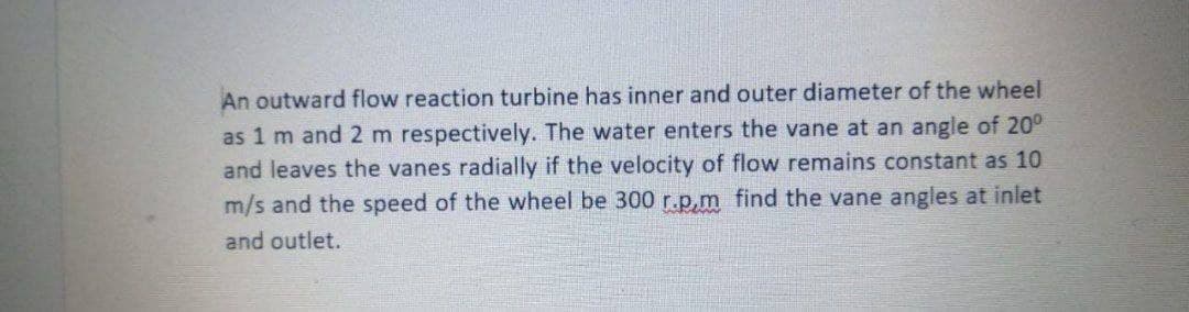 An outward flow reaction turbine has inner and outer diameter of the wheel
as 1 m and 2 m respectively. The water enters the vane at an angle of 20⁰
and leaves the vanes radially if the velocity of flow remains constant as 10
m/s and the speed of the wheel be 300 r.p,m find the vane angles at inlet
and outlet.